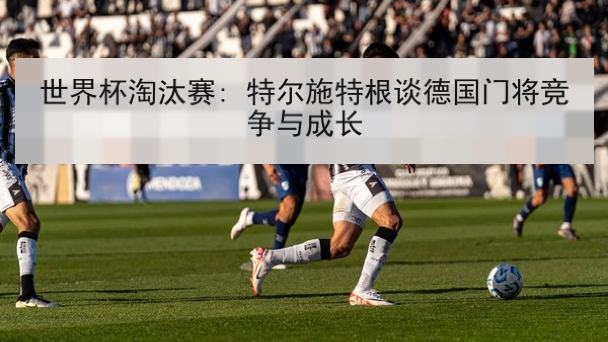 世界杯淘汰赛: 特尔施特根谈德国门将竞争与成长