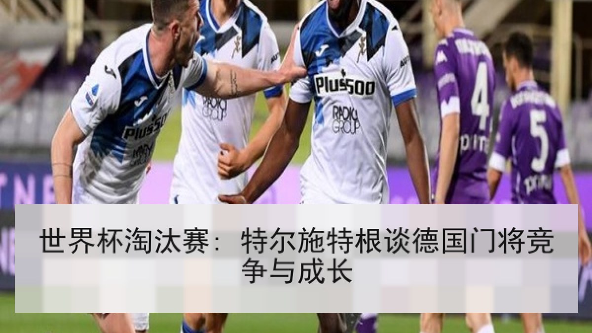 世界杯淘汰赛: 特尔施特根谈德国门将竞争与成长